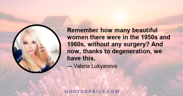 Remember how many beautiful women there were in the 1950s and 1960s, without any surgery? And now, thanks to degeneration, we have this.