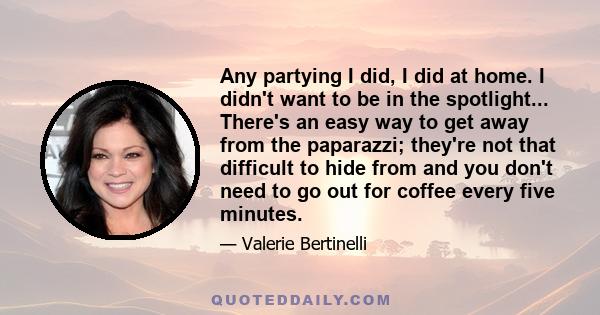 Any partying I did, I did at home. I didn't want to be in the spotlight... There's an easy way to get away from the paparazzi; they're not that difficult to hide from and you don't need to go out for coffee every five