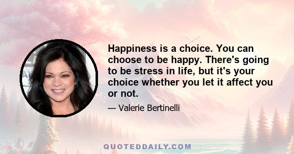 Happiness is a choice. You can choose to be happy. There's going to be stress in life, but it's your choice whether you let it affect you or not.