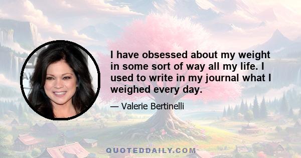 I have obsessed about my weight in some sort of way all my life. I used to write in my journal what I weighed every day.