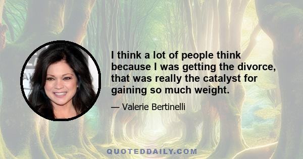 I think a lot of people think because I was getting the divorce, that was really the catalyst for gaining so much weight.