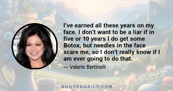 I've earned all these years on my face. I don't want to be a liar if in five or 10 years I do get some Botox, but needles in the face scare me, so I don't really know if I am ever going to do that.