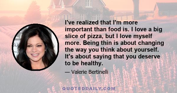 I've realized that I'm more important than food is. I love a big slice of pizza, but I love myself more. Being thin is about changing the way you think about yourself. It's about saying that you deserve to be healthy.