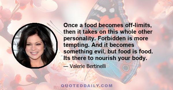 Once a food becomes off-limits, then it takes on this whole other personality. Forbidden is more tempting. And it becomes something evil, but food is food. Its there to nourish your body.