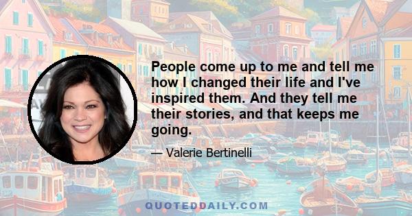 People come up to me and tell me how I changed their life and I've inspired them. And they tell me their stories, and that keeps me going.