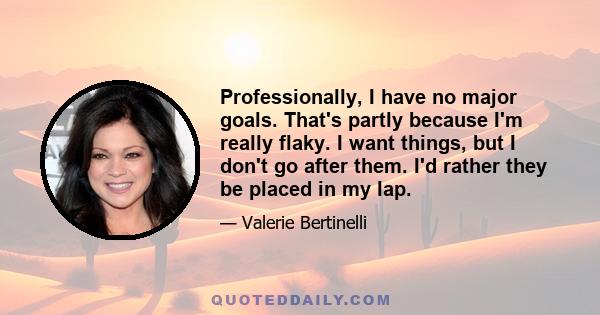 Professionally, I have no major goals. That's partly because I'm really flaky. I want things, but I don't go after them. I'd rather they be placed in my lap.