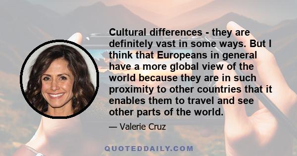 Cultural differences - they are definitely vast in some ways. But I think that Europeans in general have a more global view of the world because they are in such proximity to other countries that it enables them to