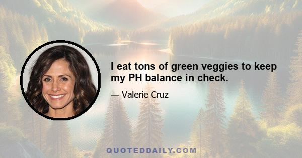 I eat tons of green veggies to keep my PH balance in check.