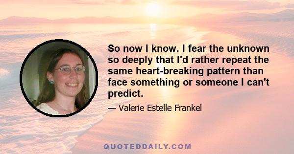 So now I know. I fear the unknown so deeply that I'd rather repeat the same heart-breaking pattern than face something or someone I can't predict.