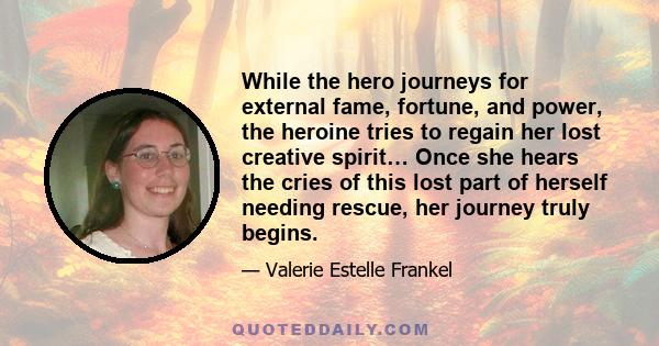 While the hero journeys for external fame, fortune, and power, the heroine tries to regain her lost creative spirit… Once she hears the cries of this lost part of herself needing rescue, her journey truly begins.