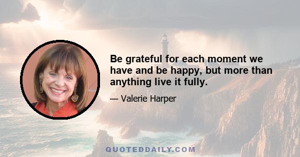 Be grateful for each moment we have and be happy, but more than anything live it fully.