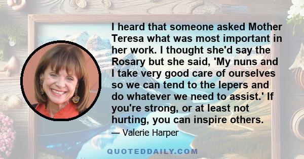 I heard that someone asked Mother Teresa what was most important in her work. I thought she'd say the Rosary but she said, 'My nuns and I take very good care of ourselves so we can tend to the lepers and do whatever we