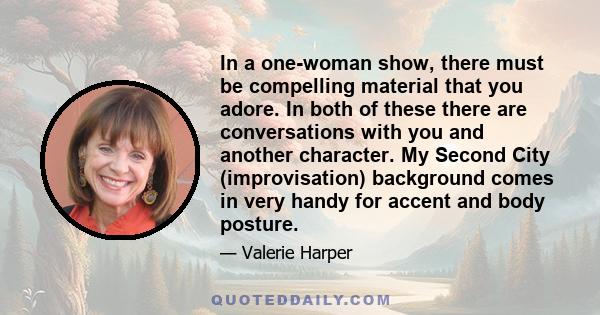 In a one-woman show, there must be compelling material that you adore. In both of these there are conversations with you and another character. My Second City (improvisation) background comes in very handy for accent