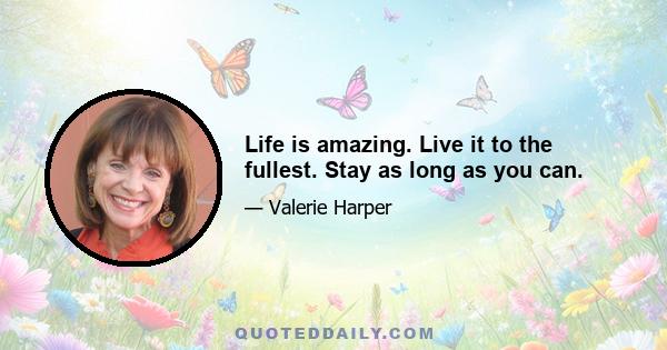 Life is amazing. Live it to the fullest. Stay as long as you can.