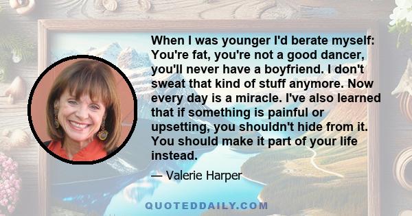 When I was younger I'd berate myself: You're fat, you're not a good dancer, you'll never have a boyfriend. I don't sweat that kind of stuff anymore. Now every day is a miracle. I've also learned that if something is