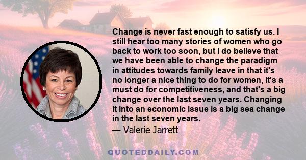 Change is never fast enough to satisfy us. I still hear too many stories of women who go back to work too soon, but I do believe that we have been able to change the paradigm in attitudes towards family leave in that