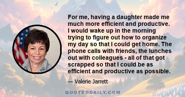 For me, having a daughter made me much more efficient and productive. I would wake up in the morning trying to figure out how to organize my day so that I could get home. The phone calls with friends, the lunches out