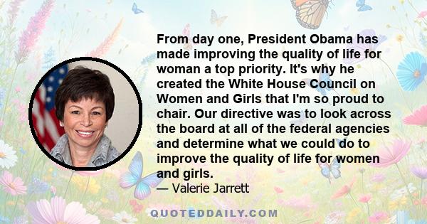 From day one, President Obama has made improving the quality of life for woman a top priority. It's why he created the White House Council on Women and Girls that I'm so proud to chair. Our directive was to look across