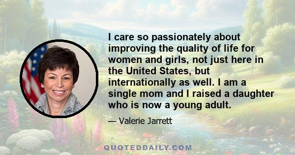 I care so passionately about improving the quality of life for women and girls, not just here in the United States, but internationally as well. I am a single mom and I raised a daughter who is now a young adult.