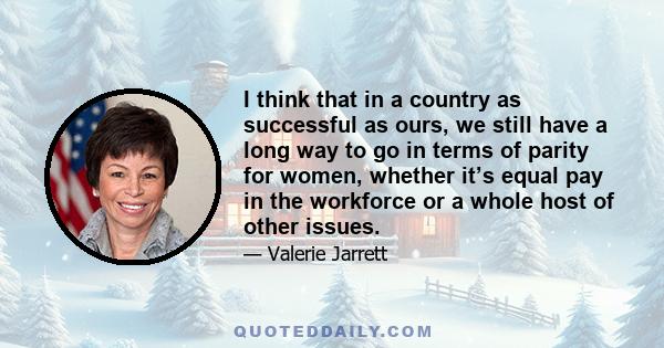 I think that in a country as successful as ours, we still have a long way to go in terms of parity for women, whether it’s equal pay in the workforce or a whole host of other issues.