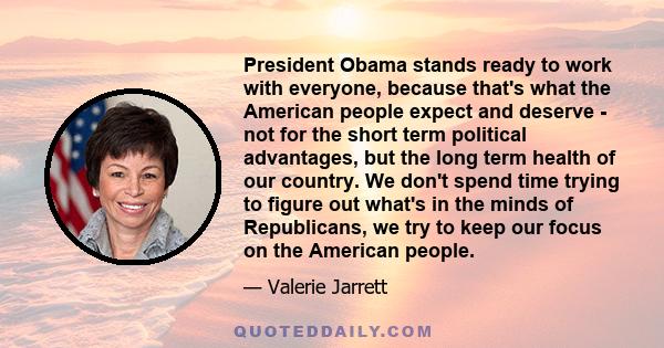 President Obama stands ready to work with everyone, because that's what the American people expect and deserve - not for the short term political advantages, but the long term health of our country. We don't spend time