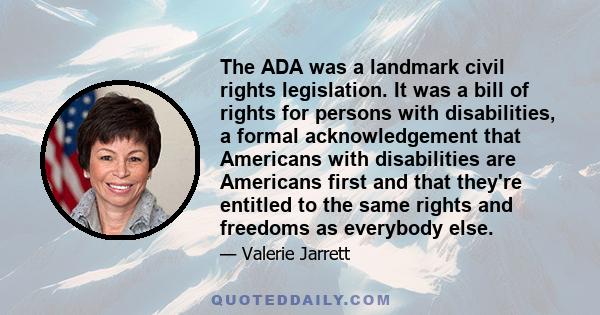 The ADA was a landmark civil rights legislation. It was a bill of rights for persons with disabilities, a formal acknowledgement that Americans with disabilities are Americans first and that they're entitled to the same 