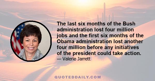 The last six months of the Bush administration lost four million jobs and the first six months of the Obama administration lost another four million before any initiatives of the president could take action.