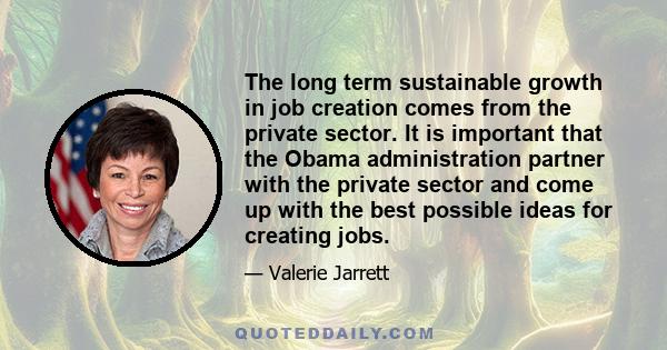 The long term sustainable growth in job creation comes from the private sector. It is important that the Obama administration partner with the private sector and come up with the best possible ideas for creating jobs.