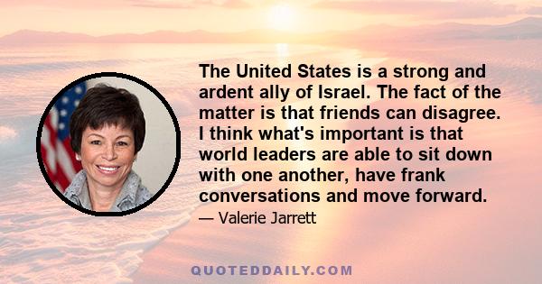 The United States is a strong and ardent ally of Israel. The fact of the matter is that friends can disagree. I think what's important is that world leaders are able to sit down with one another, have frank