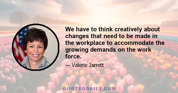 We have to think creatively about changes that need to be made in the workplace to accommodate the growing demands on the work force.