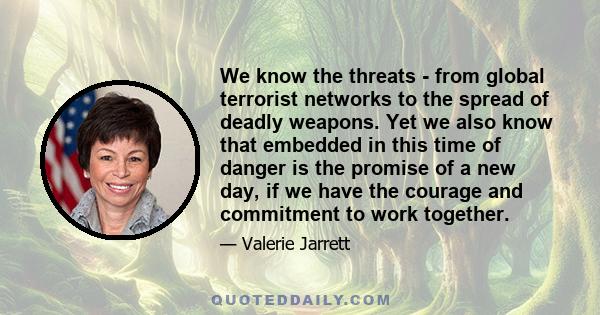 We know the threats - from global terrorist networks to the spread of deadly weapons. Yet we also know that embedded in this time of danger is the promise of a new day, if we have the courage and commitment to work