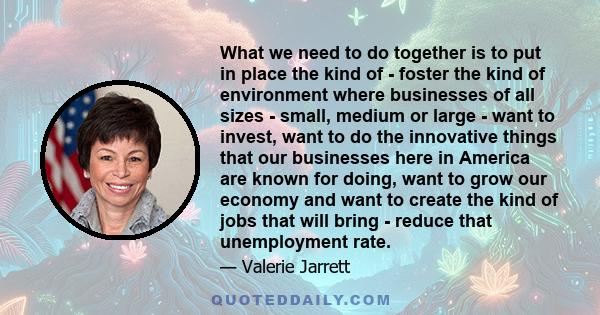 What we need to do together is to put in place the kind of - foster the kind of environment where businesses of all sizes - small, medium or large - want to invest, want to do the innovative things that our businesses