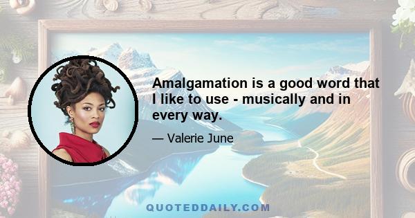 Amalgamation is a good word that I like to use - musically and in every way.