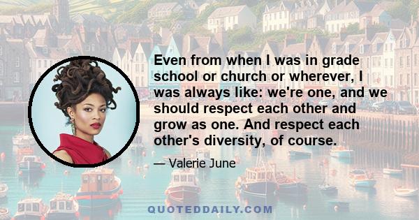 Even from when I was in grade school or church or wherever, I was always like: we're one, and we should respect each other and grow as one. And respect each other's diversity, of course.