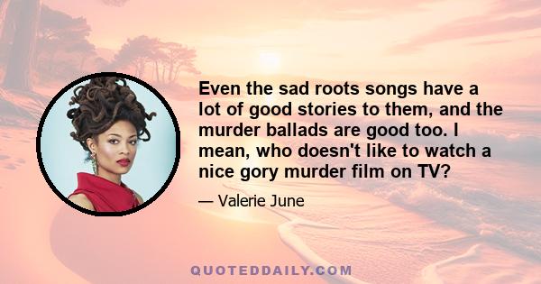 Even the sad roots songs have a lot of good stories to them, and the murder ballads are good too. I mean, who doesn't like to watch a nice gory murder film on TV?