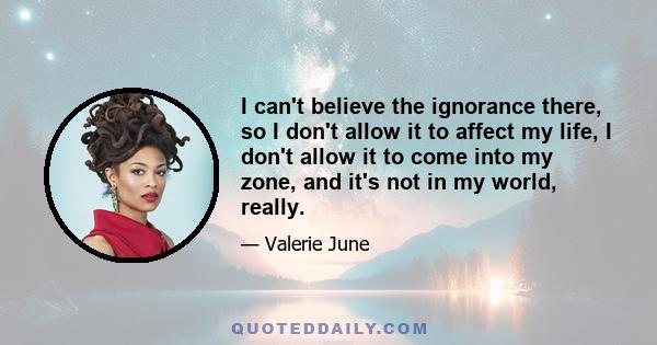 I can't believe the ignorance there, so I don't allow it to affect my life, I don't allow it to come into my zone, and it's not in my world, really.