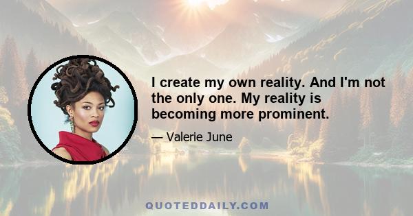 I create my own reality. And I'm not the only one. My reality is becoming more prominent.