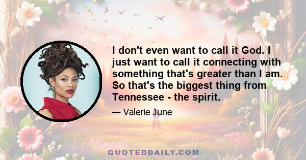 I don't even want to call it God. I just want to call it connecting with something that's greater than I am. So that's the biggest thing from Tennessee - the spirit.