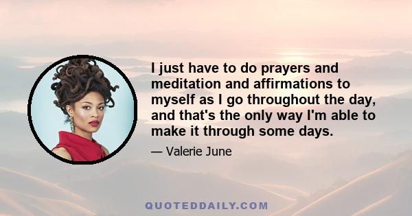 I just have to do prayers and meditation and affirmations to myself as I go throughout the day, and that's the only way I'm able to make it through some days.