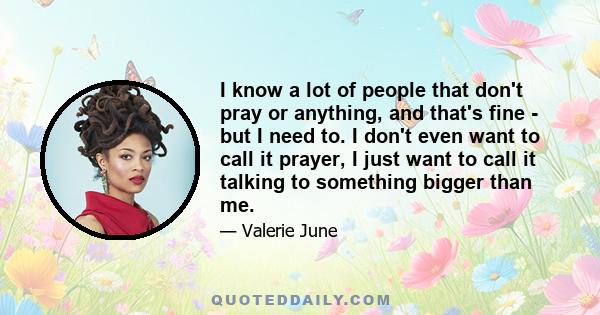 I know a lot of people that don't pray or anything, and that's fine - but I need to. I don't even want to call it prayer, I just want to call it talking to something bigger than me.