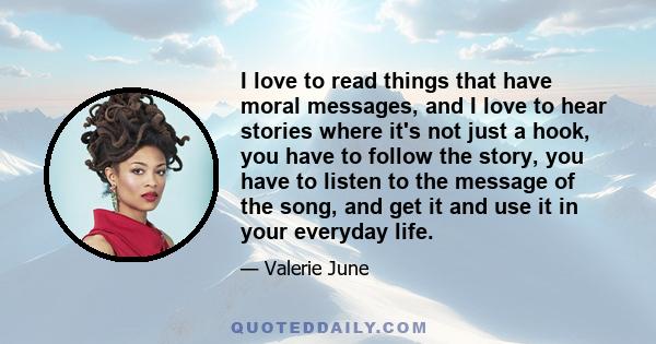 I love to read things that have moral messages, and I love to hear stories where it's not just a hook, you have to follow the story, you have to listen to the message of the song, and get it and use it in your everyday