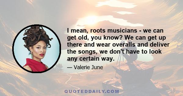 I mean, roots musicians - we can get old, you know? We can get up there and wear overalls and deliver the songs, we don't have to look any certain way.