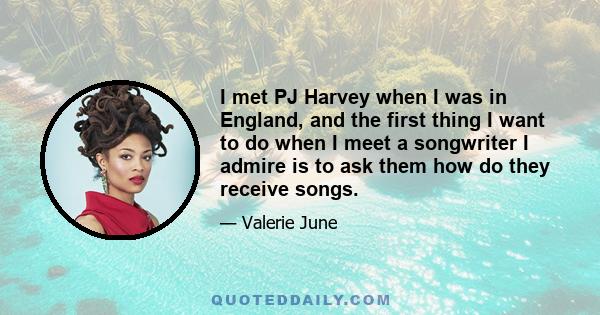 I met PJ Harvey when I was in England, and the first thing I want to do when I meet a songwriter I admire is to ask them how do they receive songs.