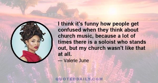 I think it's funny how people get confused when they think about church music, because a lot of times there is a soloist who stands out, but my church wasn't like that at all.