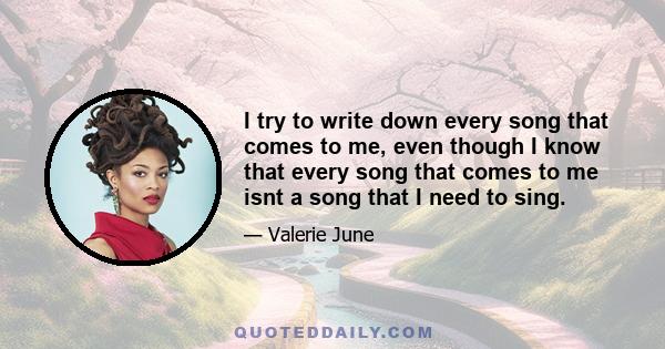 I try to write down every song that comes to me, even though I know that every song that comes to me isnt a song that I need to sing.