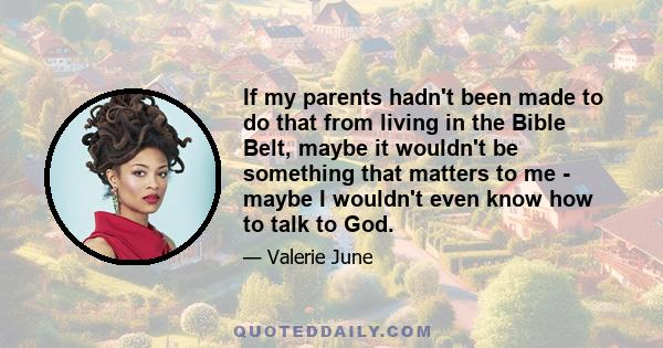 If my parents hadn't been made to do that from living in the Bible Belt, maybe it wouldn't be something that matters to me - maybe I wouldn't even know how to talk to God.