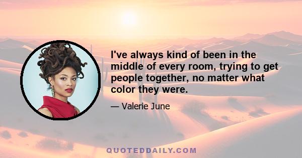 I've always kind of been in the middle of every room, trying to get people together, no matter what color they were.