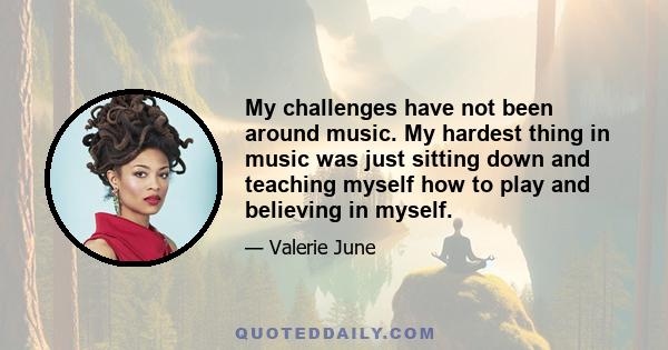 My challenges have not been around music. My hardest thing in music was just sitting down and teaching myself how to play and believing in myself.