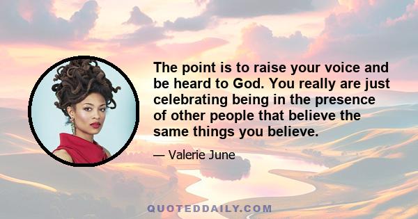 The point is to raise your voice and be heard to God. You really are just celebrating being in the presence of other people that believe the same things you believe.