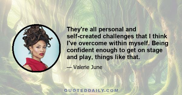 They're all personal and self-created challenges that I think I've overcome within myself. Being confident enough to get on stage and play, things like that.